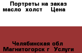 Портреты на заказ -масло, холст  › Цена ­ 3 000 - Челябинская обл., Магнитогорск г. Услуги » Другие   . Челябинская обл.,Магнитогорск г.